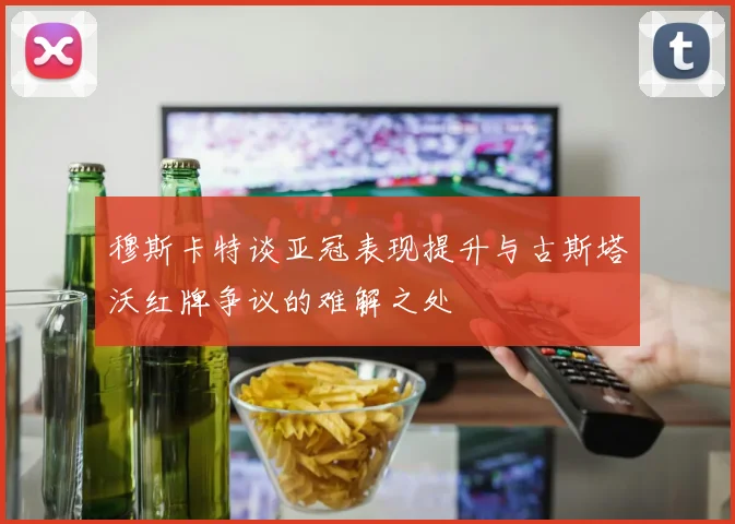 穆斯卡特谈亚冠表现提升与古斯塔沃红牌争议的难解之处