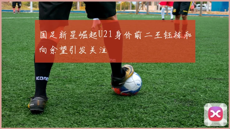 国足新星崛起U21身价前二王钰栋和向余望引发关注