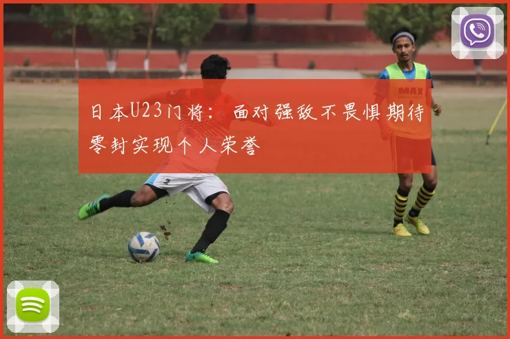 日本U23门将：面对强敌不畏惧期待零封实现个人荣誉