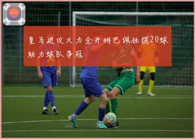 皇马进攻火力全开姆巴佩独揽20球助力球队争冠