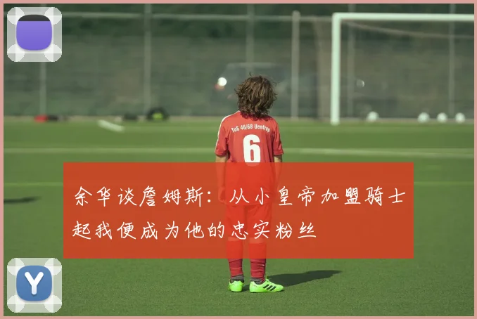 余华谈詹姆斯：从小皇帝加盟骑士起我便成为他的忠实粉丝