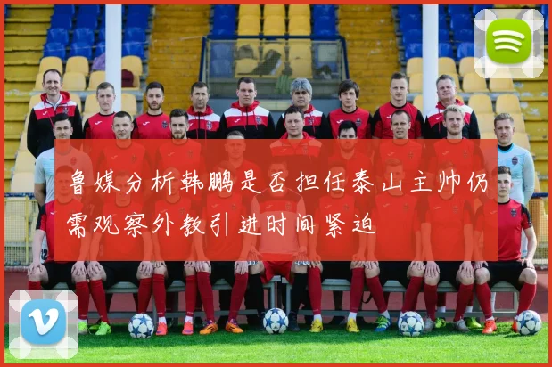 鲁媒分析韩鹏是否担任泰山主帅仍需观察外教引进时间紧迫