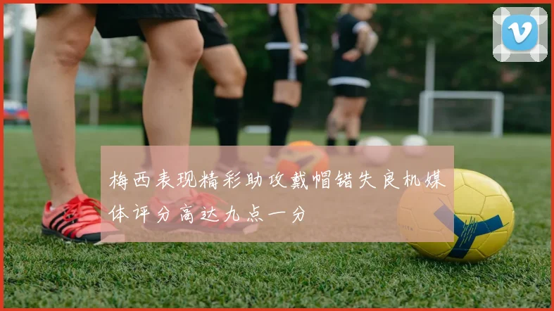 梅西表现精彩助攻戴帽错失良机媒体评分高达九点一分