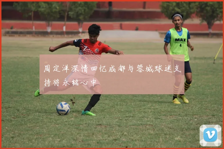 周定洋深情回忆成都与蓉城球迷支持将永铭心中