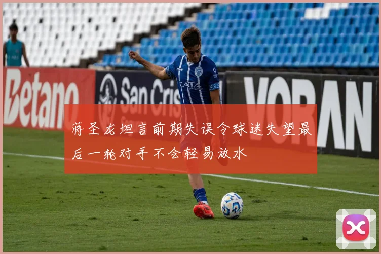 蒋圣龙坦言前期失误令球迷失望最后一轮对手不会轻易放水