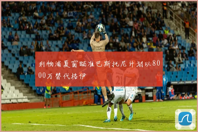 利物浦夏窗瞄准巴斯托尼计划以8000万替代格伊