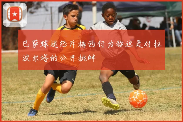 巴萨球迷怒斥梅西行为称这是对拉波尔塔的公开挑衅