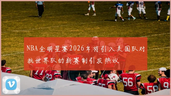 NBA全明星赛2026年将引入美国队对抗世界队的新赛制引发热议