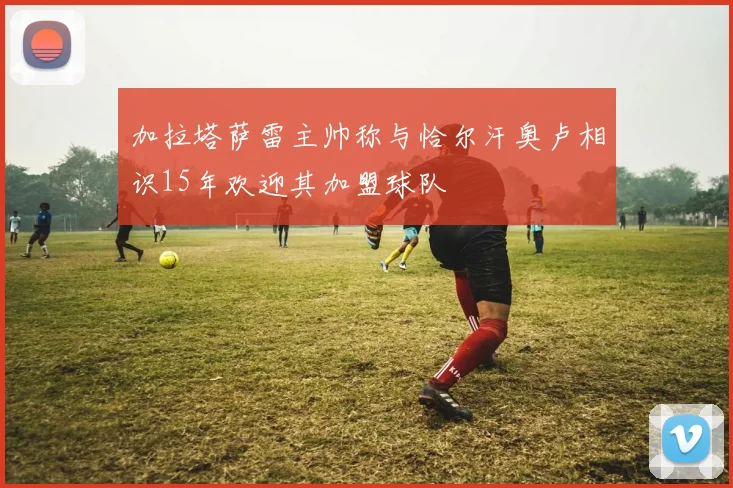 加拉塔萨雷主帅称与恰尔汗奥卢相识15年欢迎其加盟球队