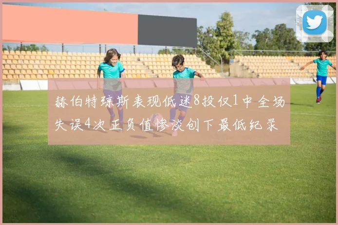 赫伯特琼斯表现低迷8投仅1中全场失误4次正负值惨淡创下最低纪录