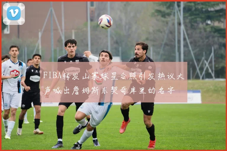 FIBA转发山寨球星合照引发热议大声喊出詹姆斯东契奇库里的名字