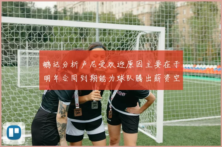 鹕记分析卢尼受欢迎原因主要在于明年合同到期能为球队腾出薪资空间