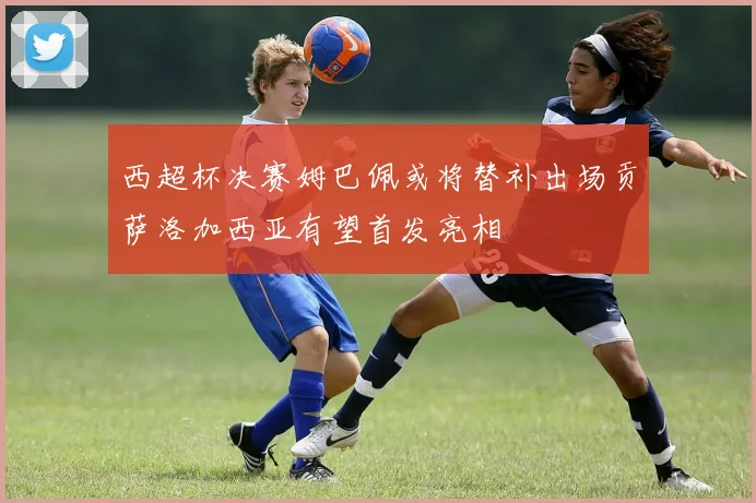 西超杯决赛姆巴佩或将替补出场贡萨洛加西亚有望首发亮相