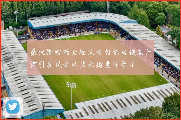 桑托斯续约后给父母打电话假装严肃引发误会以为未婚妻怀孕了