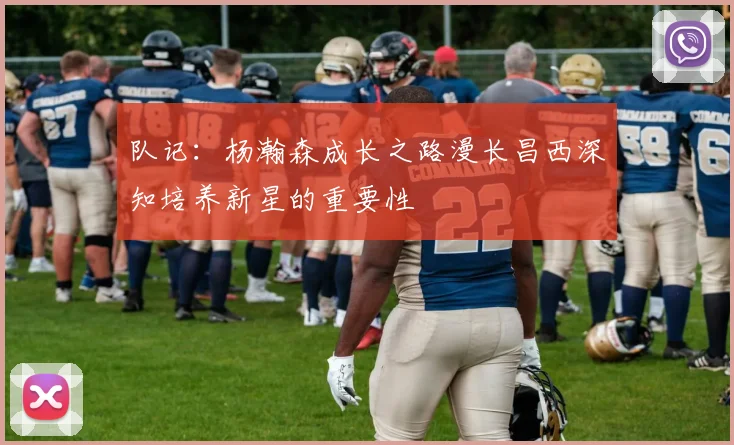 队记：杨瀚森成长之路漫长昌西深知培养新星的重要性