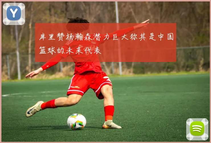 库里赞杨瀚森潜力巨大称其是中国篮球的未来代表