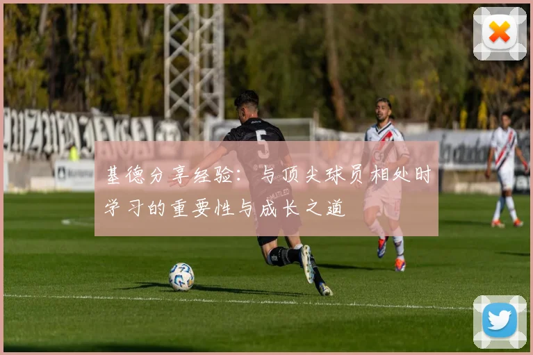 基德分享经验：与顶尖球员相处时学习的重要性与成长之道