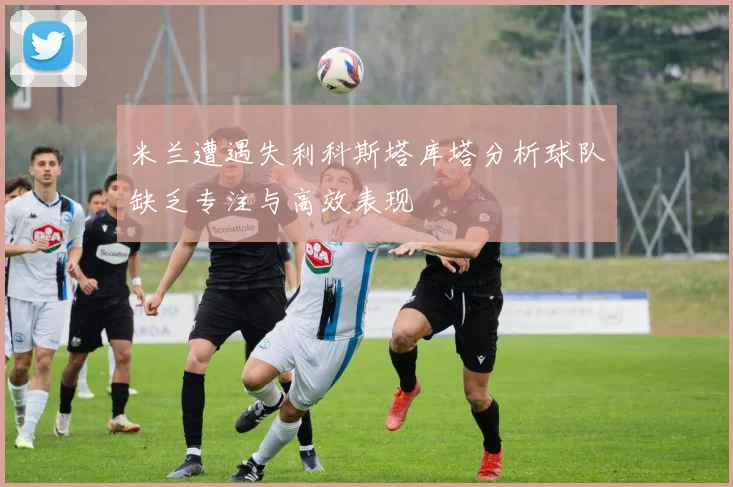 米兰遭遇失利科斯塔库塔分析球队缺乏专注与高效表现