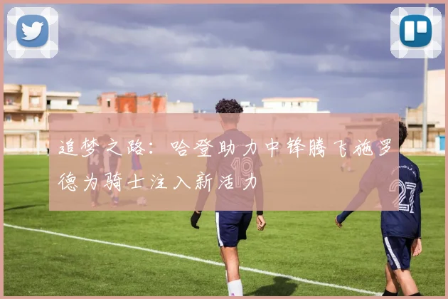 追梦之路：哈登助力中锋腾飞施罗德为骑士注入新活力