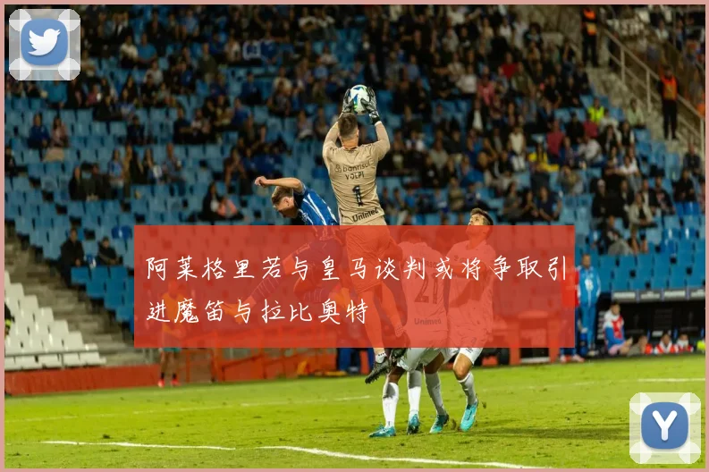 阿莱格里若与皇马谈判或将争取引进魔笛与拉比奥特