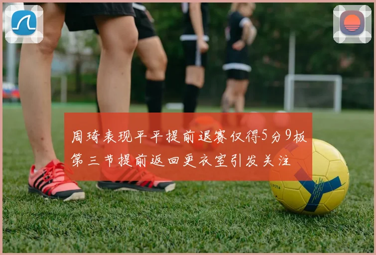 周琦表现平平提前退赛仅得5分9板第三节提前返回更衣室引发关注