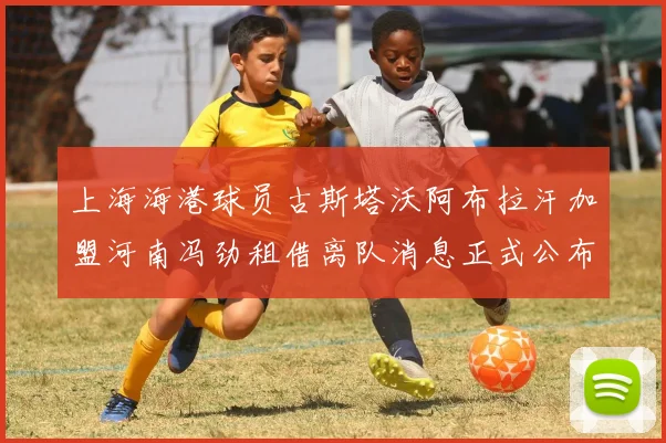 上海海港球员古斯塔沃阿布拉汗加盟河南冯劲租借离队消息正式公布