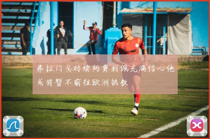 弗拉门戈对续约费利佩充满信心他或将暂不前往欧洲执教