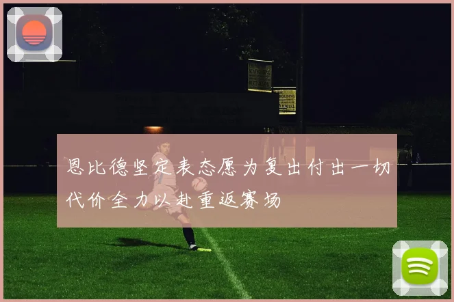恩比德坚定表态愿为复出付出一切代价全力以赴重返赛场