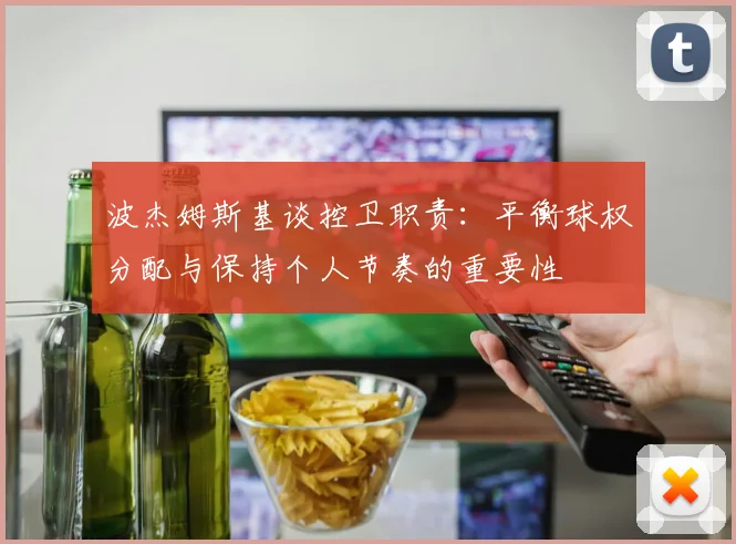 波杰姆斯基谈控卫职责：平衡球权分配与保持个人节奏的重要性