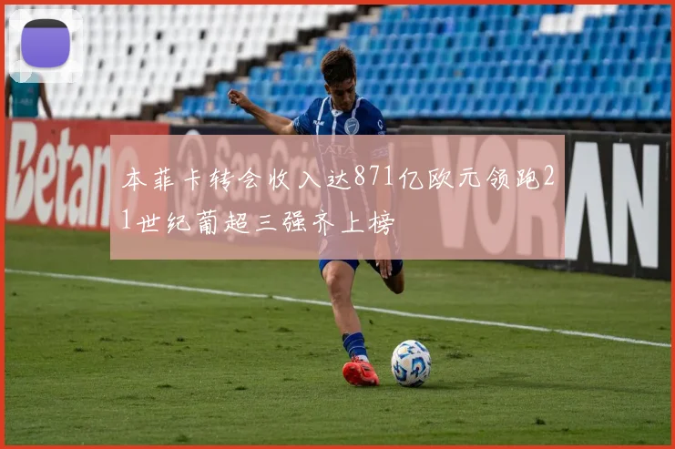 本菲卡转会收入达871亿欧元领跑21世纪葡超三强齐上榜