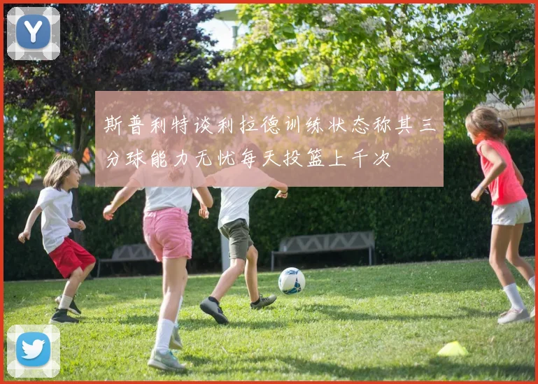 斯普利特谈利拉德训练状态称其三分球能力无忧每天投篮上千次